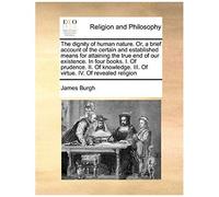 The Dignity Of Human Nature. Or, A Brief Account Of The Certain And Established Means For Attaining The True End Of Our Existence. In Four Books. I. O