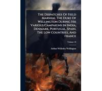 The Dispatches Of Field Marshal The Duke Of Wellington During His Various Campaigns In India, Denmark, Portugal, Spain, The Low Countries, And France