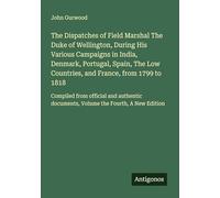 The Dispatches of Field Marshal The Duke of Wellington, During His Various Campaigns in India, Denmark, Portugal, Spain, The Low Countries, and ... documents, Volume the Fourth, A New Edition