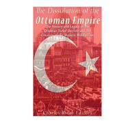 The Dissolution of the Ottoman Empire: The History and Legacy of the Ottoman Turks’ Decline and the Creation of the Modern Middle East