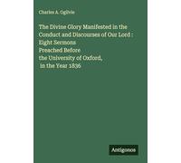 The Divine Glory Manifested in the Conduct and Discourses of Our Lord : Eight Sermons Preached Before the University of Oxford, in the Year 1836