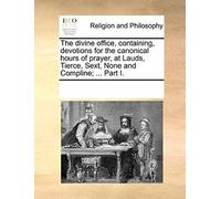 The Divine Office, Containing, Devotions For The Canonical Hours Of Prayer, At Lauds, Tierce, Sext, None And Compline; ... Part I.
