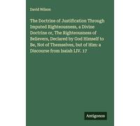 The Doctrine of Justification Through Imputed Righteousness, a Divine Doctrine or, The Righteousness of Believers, Declared by God Himself to Be, Not ... but of Him: a Discourse from Isaiah LIV. 17