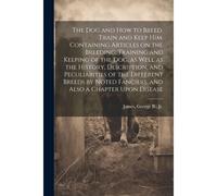 The Dog And How To Breed, Train And Keep Him. Containing Articles On The Breeding, Training And Keeping Of The Dog, As Well As The History, Descriptio