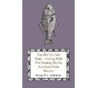 The Dry Fly Fast Water - Fishing With The Floating Fly On American Trout Streams, Together With Some Observations On Fly Fishing In General