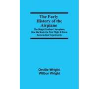 The Early History Of The Airplane; The Wright Brothers' Aeroplane, How We Made The First Flight & Some Aeronautical Experiments