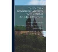 The Eastern Townships Gazetteer And General Business Directory: A Commercial Directory And Guide To The Eastern Townships Of Canada, Containing Also M