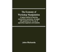 The Economy Of Workshop Manipulation; A Logical Method Of Learning Constructive Mechanics. Arranged With Questions For The Use Of Apprentice Engineers And Students
