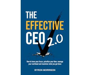 The Effective CEO 2.0: How to hone your focus, prioritize your time, manage your workload and maximize what you get done