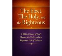 The Elect, The Holy, and the Righteous: A Biblical Study of God’s Chosen, the Holy, and the Righteous Life of Believers