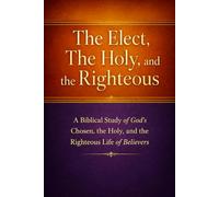 The Elect, The Holy, and The Righteous: A Biblical Study of God’s Chosen, the Holy, and the Righteous Life of Believers