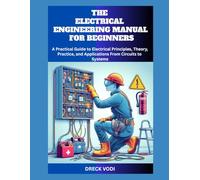 THE ELECTRICAL ENGINEERING MANUAL FOR BEGINNERS: A Practical Guide to Electrical Principles, Theory, Practice, and Applications From Circuits to Systems