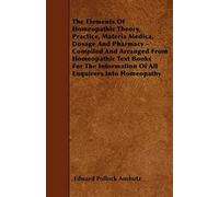 The Elements Of Homeopathic Theory, Practice, Materia Medica, Dosage And Pharmacy - Compiled And Arranged From Homeopathic Text Books For The Information Of All Enquirers Into Homeopathy