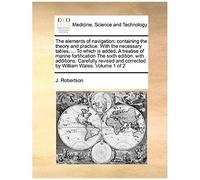 The Elements Of Navigation; Containing The Theory And Practice. With The Necessary Tables, ... To Which Is Added, A Treatise Of Marine Fortification ... And Corrected By William Wales. Volume 1 Of 2