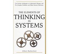 The Elements of Thinking in Systems: Use Systems Archetypes to Understand, Manage, and Fix Complex Problems and Make Smarter Decisions