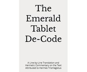 The Emerald Tablet De-Code: A Line-by-Line Translation and Hermetic Commentary on the Text Attributed to Hermes Trismegistus