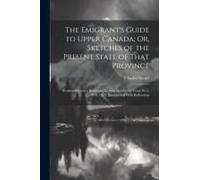 The Emigrant's Guide To Upper Canada; Or, Sketches Of The Present State Of That Province: Collected From A Residence Therein During The Years 1817, 18