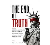The End of Truth: Algorithms, Misinformation and Critical Thinking: How Social Media Manipulates Our Brains and Why We Believe What We Want to Believe