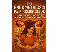 The Endometriosis Pain Relief Guide: Natural Remedies and Holistic Strategies for Reclaiming Your Life