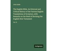 The English Bible. An External and Critical History of the Various English Translations of Scripture, with Remarks on the Need of Revising the English New Testament: Vol. II