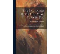 The Engraved Work Of J. M. W. Turner, R.A.: Line Engravings On Steel, Mezzotints, Aquatints, Plain And Coloured, Lithographs And Chromo-Lithographs