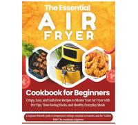 The Essential Air Fryer Cookbook for Beginners: Crispy, Easy, and Guilt-Free Recipes to Master Your Air Fryer with Pro Tips, Time-Saving Hacks, and Healthy Everyday Meals