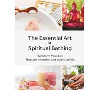 The Essential Art of Spiritual Bathing: Transform Your Life Through Intention and Essential Oils