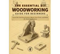 THE ESSENTIAL DIY WOODWORKING GUIDE FOR BEGINNERS: Learn the Craft from Scratch, Master Your Tools, and Build 30+ Beautiful Projects You'll Actually Use and Cherish