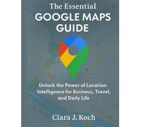 The Essential Google Maps Guide: Unlock the Power of Location Intelligence for Business, Travel, and Daily Life