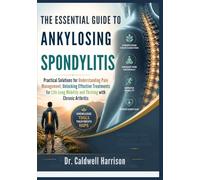The Essential Guide to Ankylosing Spondylitis: Practical Solutions for Understanding Pain Management, Unlocking Effective Treatments for Life-Long Mobility and Thriving with Chronic Arthritis