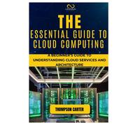 The Essential Guide To Cloud Computing: A Beginners Guide To Understanding Cloud Services And Architecture