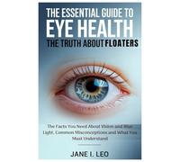 The Essential Guide to Eye Health: The Truth About Floaters: The Facts You Need About Vision and Blue Light, Common Misconceptions and What You Must Understand