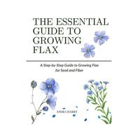 THE ESSENTIAL GUIDE TO GROWING FLAX: A Step-by-Step Guide to Growing Flax for Seed and Fiber