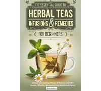 The Essential Guide to Herbal Teas, Infusions & Remedies for Beginners.: Unlock the Healing Power of Nature with 85+ Simple, Effective Recipes Using Medicinal Plants"