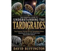 THE ESSENTIAL GUIDE TO UNDERSTANDING THE TARDIGRADES: Tiny Creatures, Extreme Survival, Extraordinary Science Unlocking the Secrets of the World’s Most Indestructible Lifeforms
