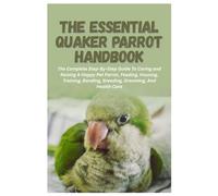 The Essential Quaker Parrot Handbook: The Complete Step-By-Step Guide To Caring and Raising A Happy Pet Parrot, Feeding, Housing, Training, Bonding, Breeding, Grooming, And Health Care
