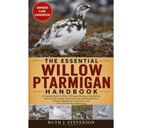 THE ESSENTIAL WILLOW PTARMIGAN HANDBOOK: A Complete Guide to Willow Ptarmigan Biology, Arctic Survival, Seasonal Camouflage, Feeding Ecology, Breeding ... and Life in the Northern Wilderness