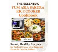 THE ESSENTIAL YUM ASIA SAKURA RICE COOKER COOKBOOK: Smart, Healthy Recipes for Perfect Grains, Meal Prep, and Flavorful One-Pot Dishes