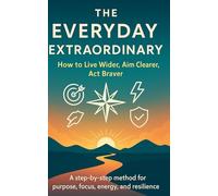 The Everyday Extraordinary, How to Live Wider, Aim Clearer, Act Braver: A step-by-step method for purpose, focus, energy, and resilience