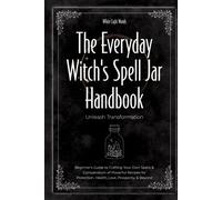 The Everyday Witch's Spell Jar Handbook: Unleash Transformation - Beginner's Guide to Crafting Your Own Spells & Compendium of Powerful Recipes for Protection, Health, Love, Prosperity, & Beyond