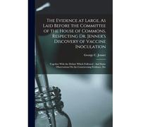 The Evidence At Large, As Laid Before The Committee Of The House Of Commons, Respecting Dr. Jenner's Discovery Of Vaccine Inoculation: Together With T
