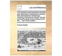 The Exactions And Impositions Of Parish Fees Discovered. Shewing The Common Fees Demanded For Christenings, Marrying, Churching Of Women, And The Bury