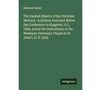 The Exalted Objects of the Christian Ministry : A Sermon Preached Before the Conference in Kingston, U.C., 1838, and at the Dedicatioon of the Wesleyan Centenary Chapel in St. John's, N. B. 1839