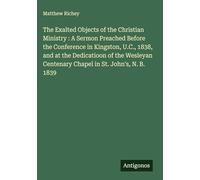 The Exalted Objects of the Christian Ministry : A Sermon Preached Before the Conference in Kingston, U.C., 1838, and at the Dedicatioon of the Wesleyan Centenary Chapel in St. John's, N. B. 1839