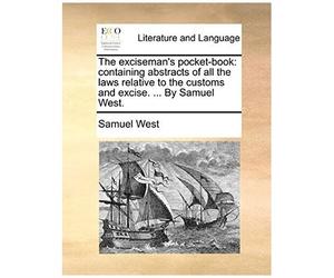 The Exciseman's Pocket-Book: Containing Abstracts Of All The Laws Relative To The Customs And Excise. By Samuel West