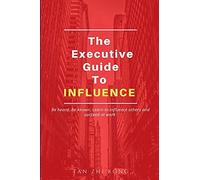 The Executive Guide To Influence: Be Heard. Be Known. Learn To Influence Others And Succeed At Work