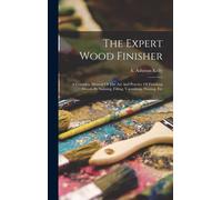The Expert Wood Finisher; A Complete Manual Of The Art And Practice Of Finishing Woods By Staining, Filling, Varnishing, Waxing, Etc