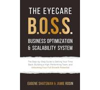 The Eyecare B.O.S.S. Business Optimization & Scalability System: The Step-by-Step Guide to Getting Your Time Back, Building a High-Performing Team, and Unlocking Your Full Growth Potential