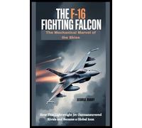 The F-16 Fighting Falcon : The Mechanical Marvel of the Skies: How This Lightweight Jet Outmaneuvered Rivals and Became a Global Icon
