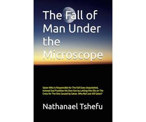 The Fall of Man Under the Microscope: Satan Who Is Responsible for The Fall Goes Unpunished, Instead God Punishes His Own Son by Letting Him Die on ... Caused by Satan. Why Not Just Kill Satan?